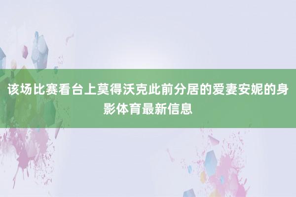 该场比赛看台上莫得沃克此前分居的爱妻安妮的身影体育最新信息