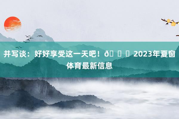并写谈：好好享受这一天吧！🎂2023年夏窗体育最新信息