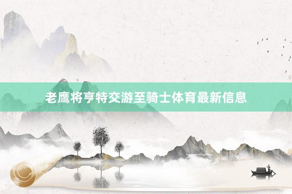 老鹰将亨特交游至骑士体育最新信息