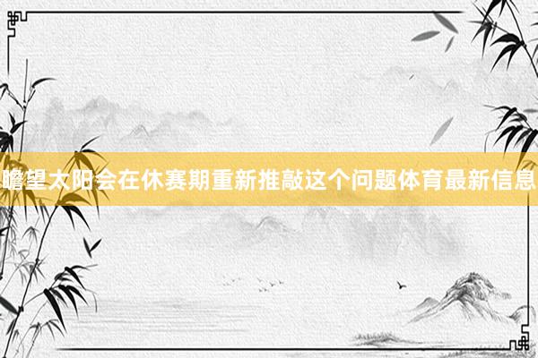 瞻望太阳会在休赛期重新推敲这个问题体育最新信息