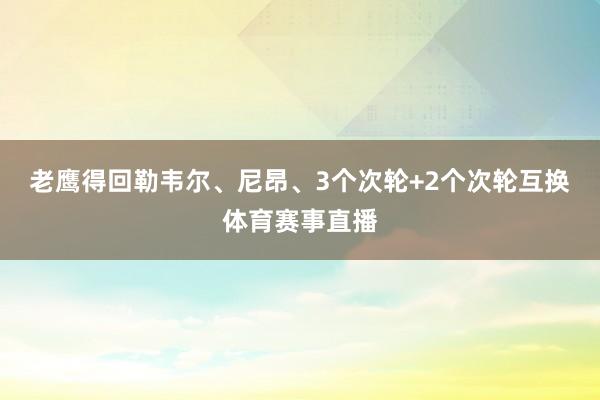 老鹰得回勒韦尔、尼昂、3个次轮+2个次轮互换体育赛事直播