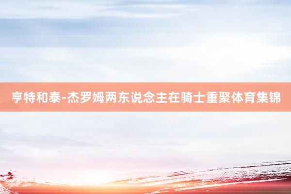 亨特和泰-杰罗姆两东说念主在骑士重聚体育集锦
