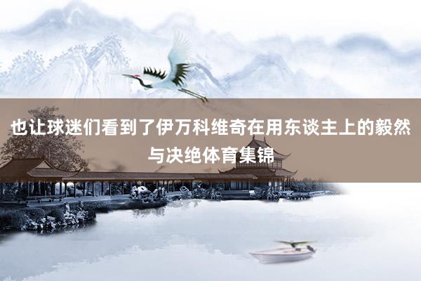 也让球迷们看到了伊万科维奇在用东谈主上的毅然与决绝体育集锦