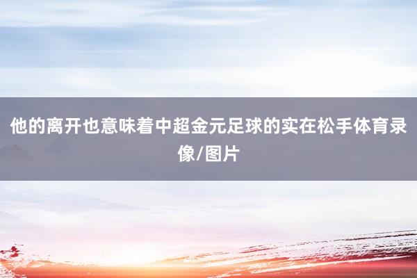 他的离开也意味着中超金元足球的实在松手体育录像/图片