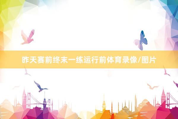 昨天赛前终末一练运行前体育录像/图片