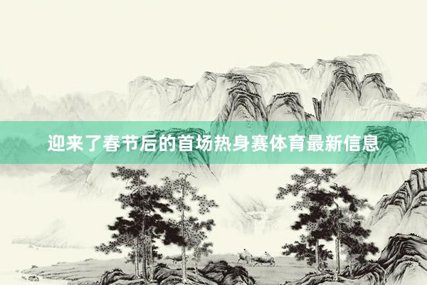 迎来了春节后的首场热身赛体育最新信息