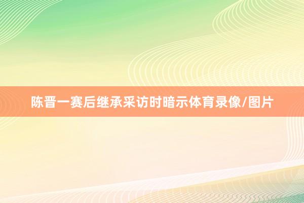 陈晋一赛后继承采访时暗示体育录像/图片