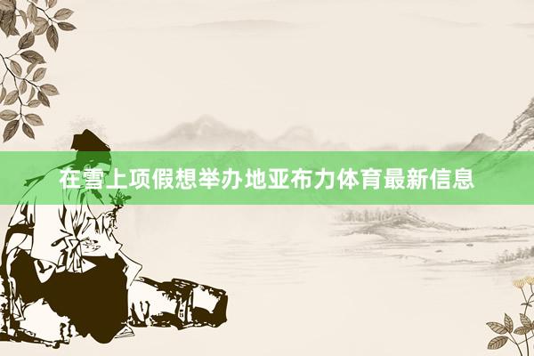 在雪上项假想举办地亚布力体育最新信息