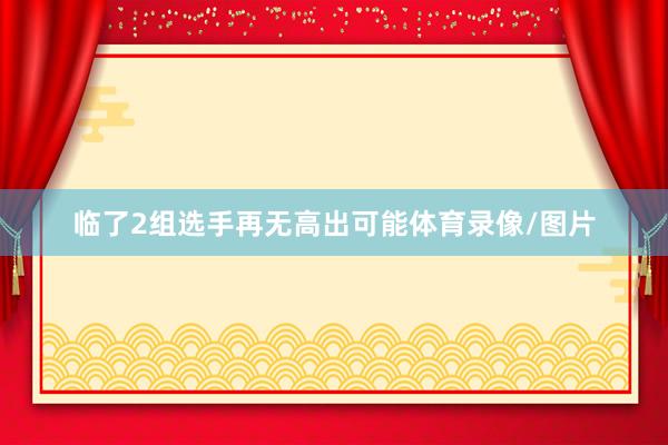 临了2组选手再无高出可能体育录像/图片