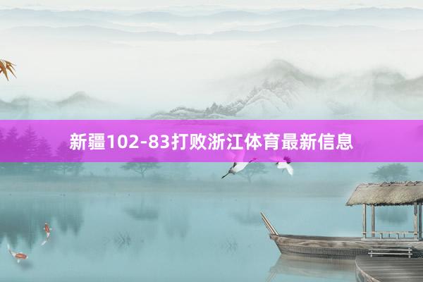 新疆102-83打败浙江体育最新信息