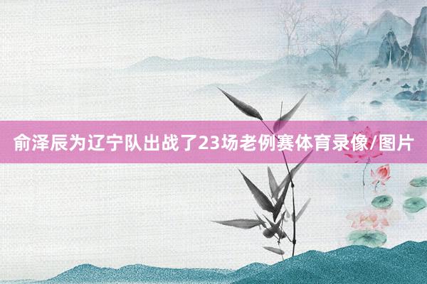 俞泽辰为辽宁队出战了23场老例赛体育录像/图片