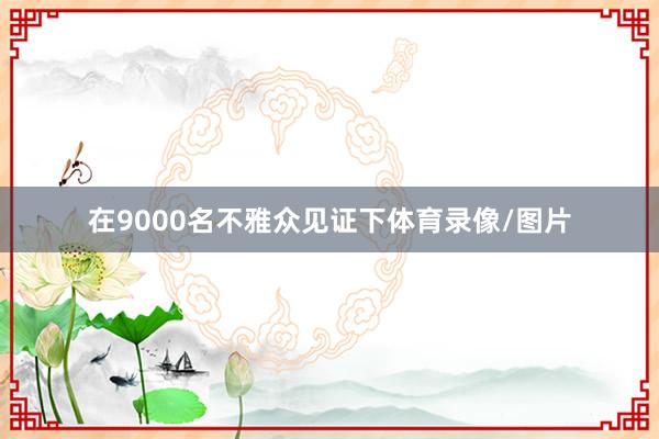 在9000名不雅众见证下体育录像/图片