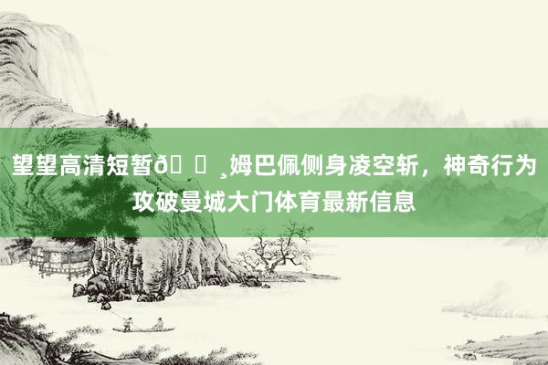 望望高清短暂📸姆巴佩侧身凌空斩，神奇行为攻破曼城大门体育最新信息