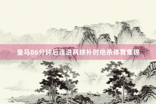 皇马86分钟后连进两球补时绝杀体育集锦