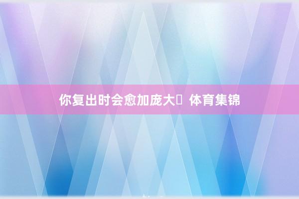 你复出时会愈加庞大❤体育集锦