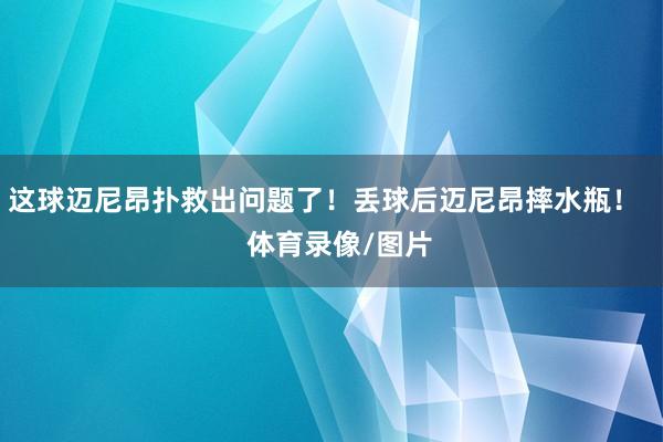 这球迈尼昂扑救出问题了！丢球后迈尼昂摔水瓶！    体育录像/图片