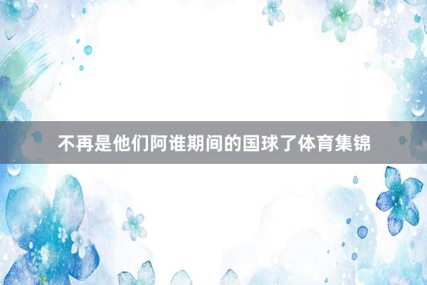 不再是他们阿谁期间的国球了体育集锦