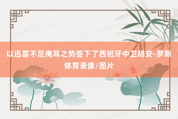 以迅雷不足掩耳之势签下了西班牙中卫胡安-罗斯体育录像/图片