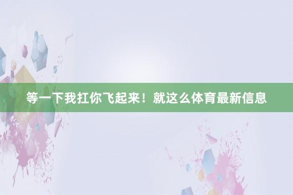 等一下我扛你飞起来！就这么体育最新信息
