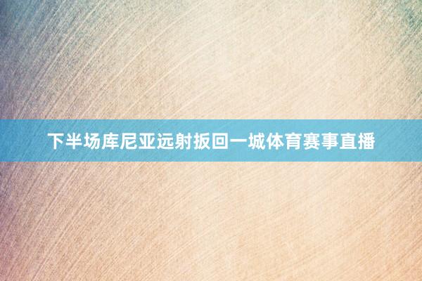 下半场库尼亚远射扳回一城体育赛事直播