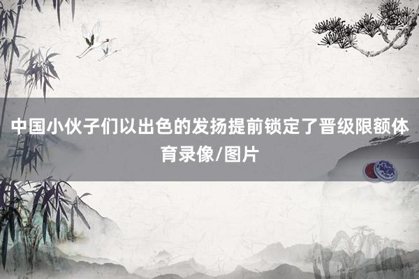中国小伙子们以出色的发扬提前锁定了晋级限额体育录像/图片