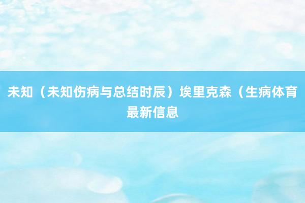 未知（未知伤病与总结时辰）埃里克森（生病体育最新信息
