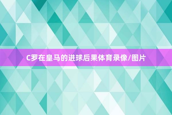 C罗在皇马的进球后果体育录像/图片
