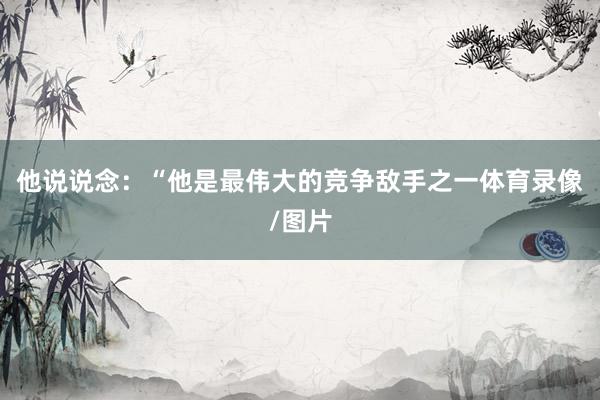 他说说念：“他是最伟大的竞争敌手之一体育录像/图片
