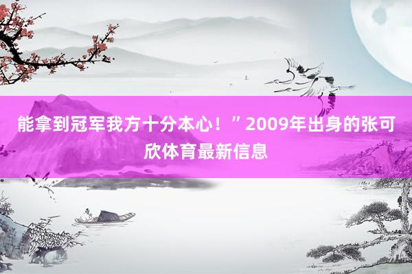 能拿到冠军我方十分本心！”2009年出身的张可欣体育最新信息