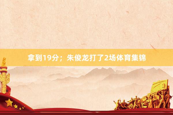 拿到19分；朱俊龙打了2场体育集锦