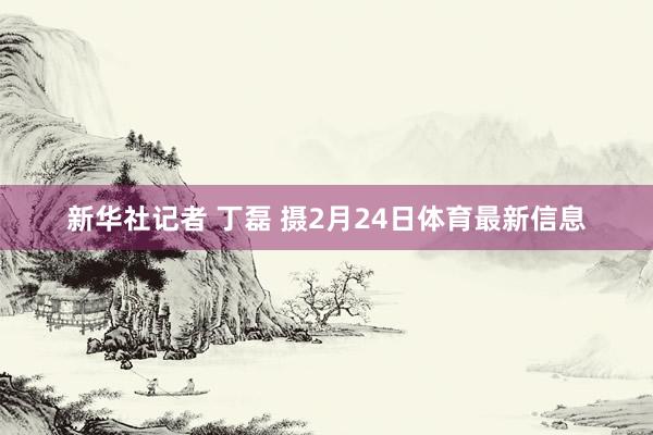 新华社记者 丁磊 摄2月24日体育最新信息