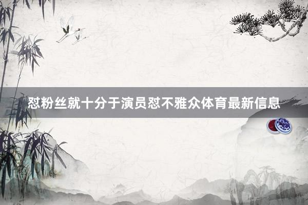 怼粉丝就十分于演员怼不雅众体育最新信息