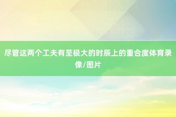 尽管这两个工夫有至极大的时辰上的重合度体育录像/图片
