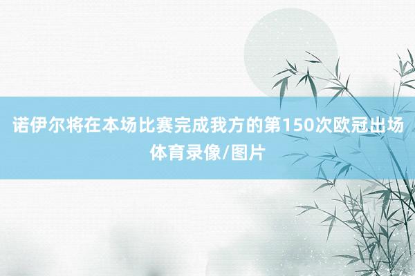 诺伊尔将在本场比赛完成我方的第150次欧冠出场体育录像/图片