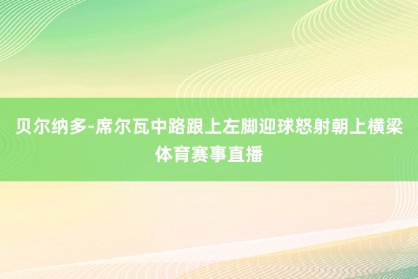 贝尔纳多-席尔瓦中路跟上左脚迎球怒射朝上横梁体育赛事直播