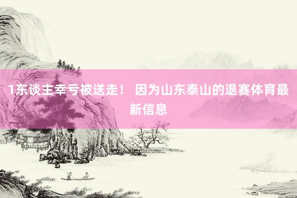 1东谈主幸亏被送走！ 因为山东泰山的退赛体育最新信息