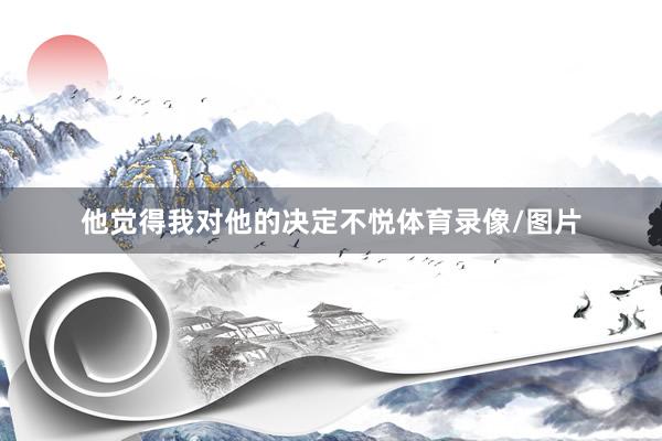 他觉得我对他的决定不悦体育录像/图片
