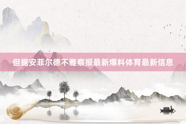 但据安菲尔德不雅察报最新爆料体育最新信息