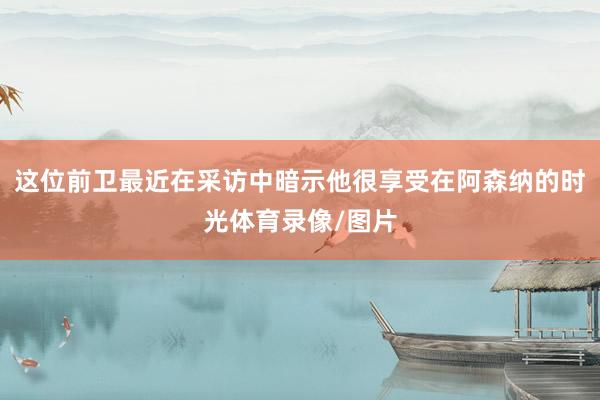 这位前卫最近在采访中暗示他很享受在阿森纳的时光体育录像/图片