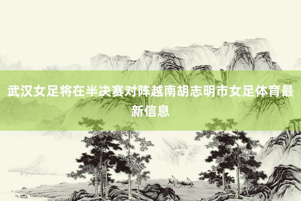 武汉女足将在半决赛对阵越南胡志明市女足体育最新信息