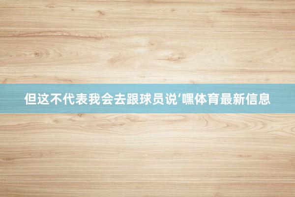但这不代表我会去跟球员说‘嘿体育最新信息
