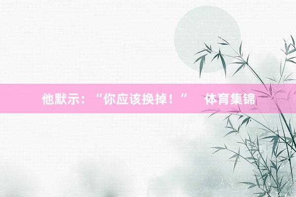 他默示：“你应该换掉！”    体育集锦