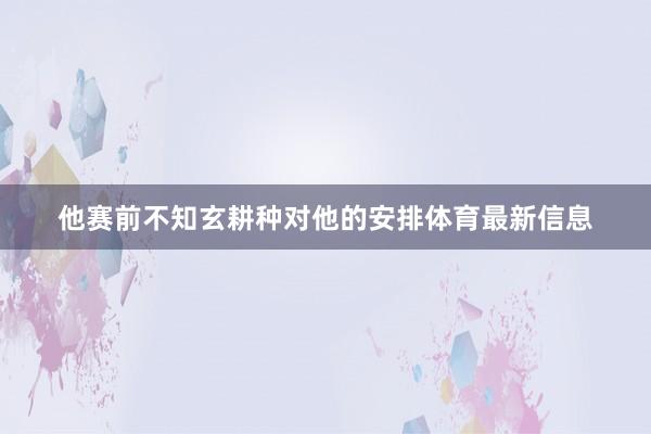 他赛前不知玄耕种对他的安排体育最新信息