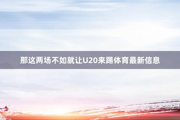 那这两场不如就让U20来踢体育最新信息