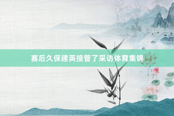 赛后久保建英接管了采访体育集锦