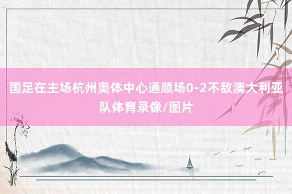 国足在主场杭州奥体中心通顺场0-2不敌澳大利亚队体育录像/图片