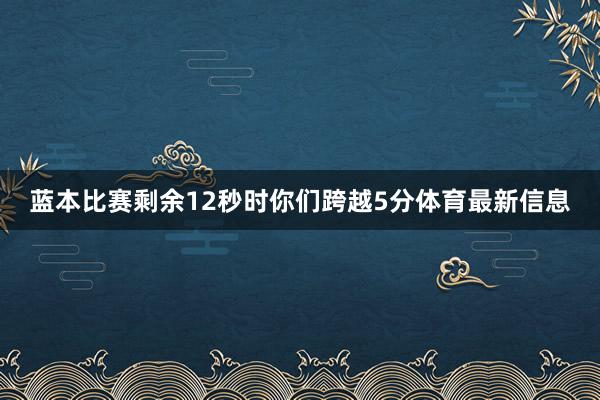 蓝本比赛剩余12秒时你们跨越5分体育最新信息