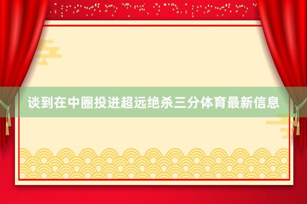 谈到在中圈投进超远绝杀三分体育最新信息