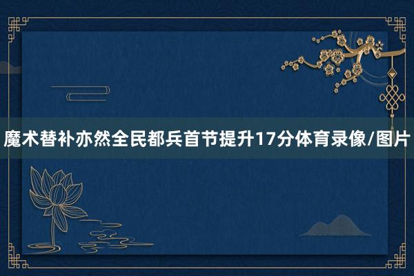 魔术替补亦然全民都兵首节提升17分体育录像/图片