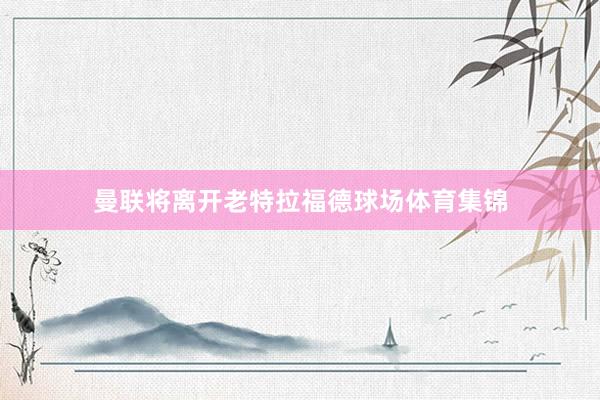 曼联将离开老特拉福德球场体育集锦